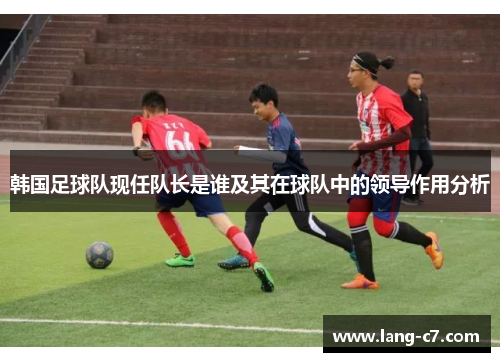 韩国足球队现任队长是谁及其在球队中的领导作用分析