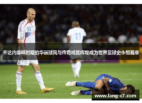 齐达内巅峰时期的华丽球风与传奇成就辉煌成为世界足球史永恒篇章