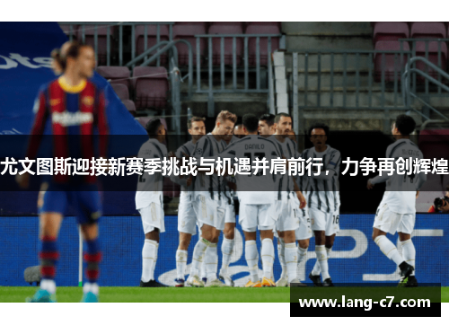尤文图斯迎接新赛季挑战与机遇并肩前行，力争再创辉煌