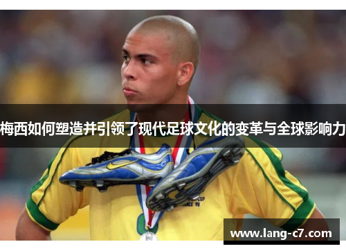 梅西如何塑造并引领了现代足球文化的变革与全球影响力
