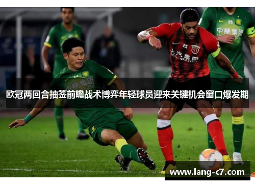 欧冠两回合抽签前瞻战术博弈年轻球员迎来关键机会窗口爆发期