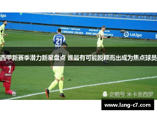 西甲新赛季潜力新星盘点 谁最有可能脱颖而出成为焦点球员