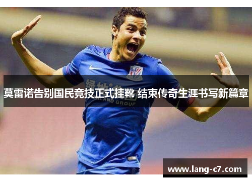 莫雷诺告别国民竞技正式挂靴 结束传奇生涯书写新篇章