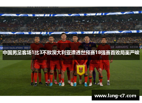 中国男足客场1比3不敌澳大利亚遭遇世预赛18强赛首败局面严峻